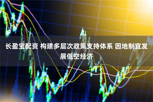 长盈宝配资 构建多层次政策支持体系 因地制宜发展低空经济
