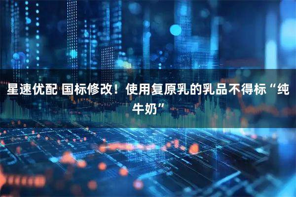 星速优配 国标修改！使用复原乳的乳品不得标“纯牛奶”