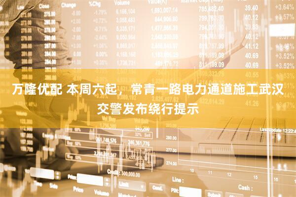 万隆优配 本周六起，常青一路电力通道施工武汉交警发布绕行提示