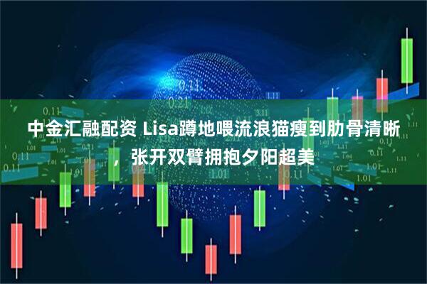 中金汇融配资 Lisa蹲地喂流浪猫瘦到肋骨清晰，张开双臂拥抱夕阳超美