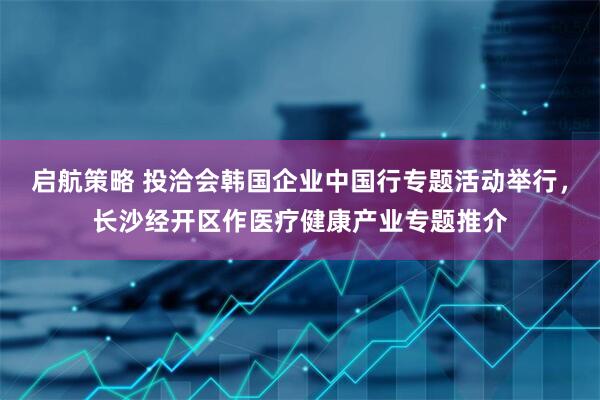 启航策略 投洽会韩国企业中国行专题活动举行，长沙经开区作医疗健康产业专题推介