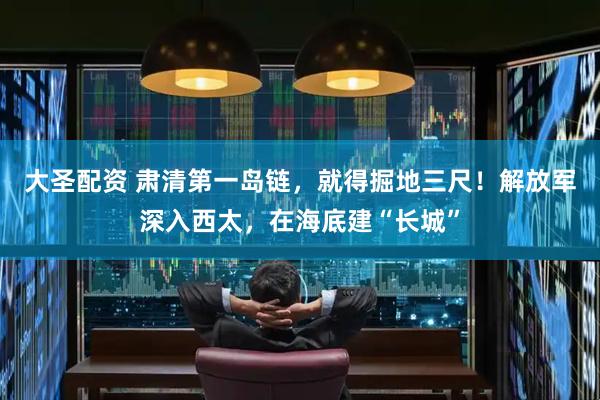 大圣配资 肃清第一岛链，就得掘地三尺！解放军深入西太，在海底建“长城”