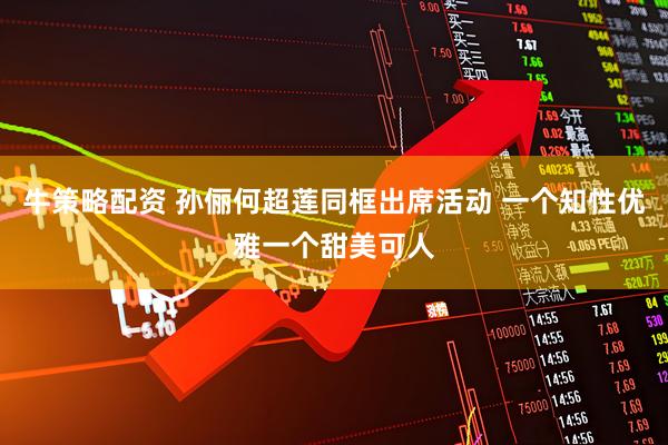 牛策略配资 孙俪何超莲同框出席活动 一个知性优雅一个甜美可人
