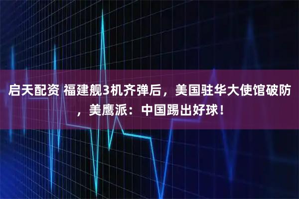 启天配资 福建舰3机齐弹后，美国驻华大使馆破防，美鹰派：中国踢出好球！