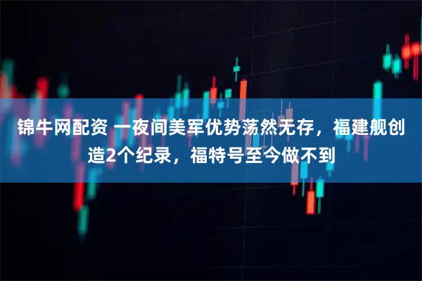 锦牛网配资 一夜间美军优势荡然无存，福建舰创造2个纪录，福特号至今做不到