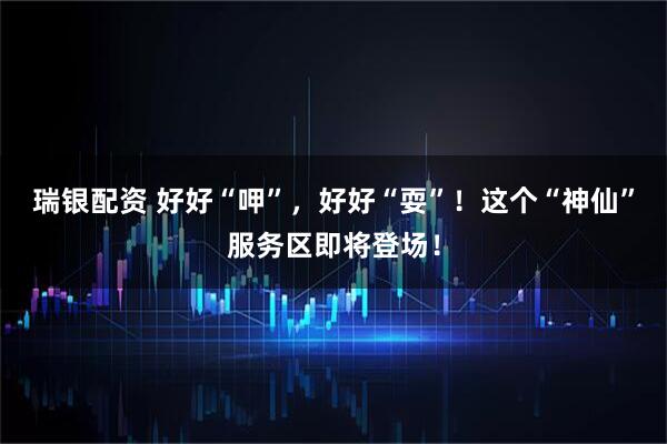 瑞银配资 好好“呷”，好好“耍”！这个“神仙”服务区即将登场！