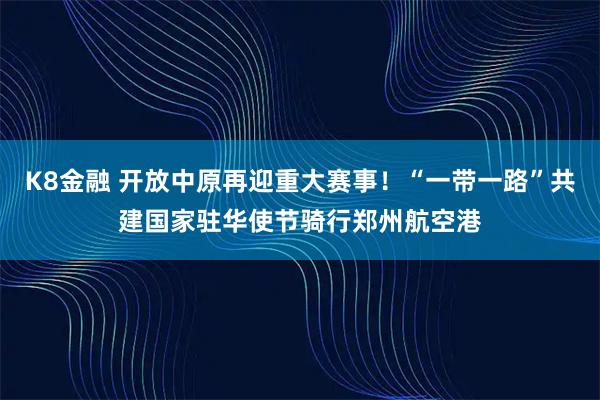 K8金融 开放中原再迎重大赛事！“一带一路”共建国家驻华使节骑行郑州航空港