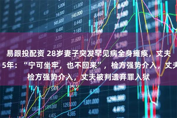 易跟投配资 28岁妻子突发罕见病全身瘫痪，丈夫卖房卷款“失踪”5年：“宁可坐牢，也不回来”，检方强势介入，丈夫被判遗弃罪入狱