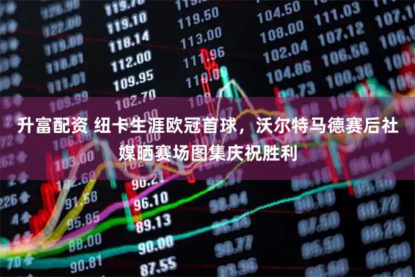 升富配资 纽卡生涯欧冠首球，沃尔特马德赛后社媒晒赛场图集庆祝胜利