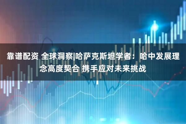 靠谱配资 全球洞察|哈萨克斯坦学者：哈中发展理念高度契合 携手应对未来挑战