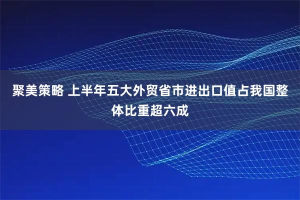 聚美策略 上半年五大外贸省市进出口值占我国整体比重超六成