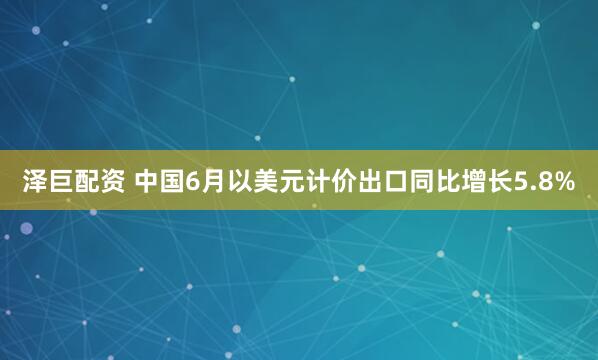 泽巨配资 中国6月以美元计价出口同比增长5.8%