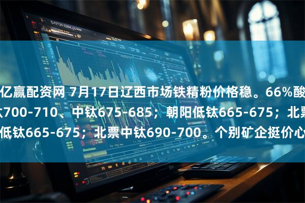 亿赢配资网 7月17日辽西市场铁精粉价格稳。66%酸粉参考价：建平低钛700-710、中钛675-685；朝阳低钛665-675；北票中钛690-700。个别矿企挺价心态浓厚