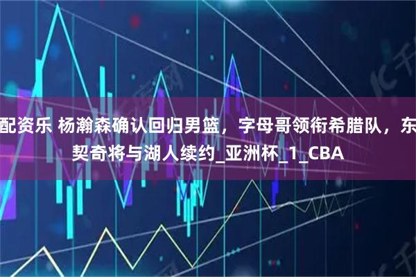 配资乐 杨瀚森确认回归男篮，字母哥领衔希腊队，东契奇将与湖人续约_亚洲杯_1_CBA