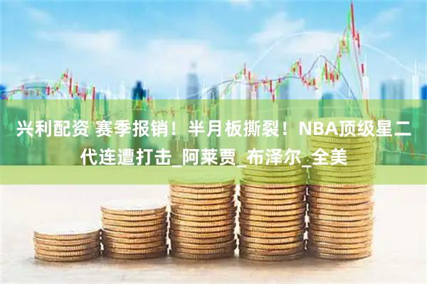 兴利配资 赛季报销！半月板撕裂！NBA顶级星二代连遭打击_阿莱贾_布泽尔_全美