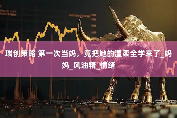 瑞创策略 第一次当妈，竟把她的温柔全学来了_妈妈_风油精_情绪