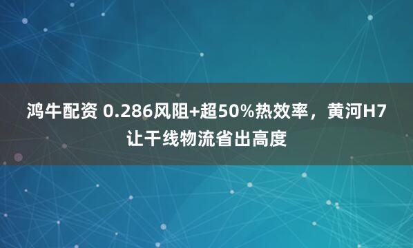 鸿牛配资 0.286风阻+超50%热效率，黄河H7让干线物流省出高度
